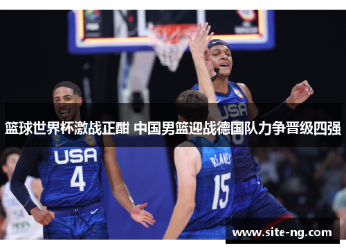 篮球世界杯激战正酣 中国男篮迎战德国队力争晋级四强 篮球世界杯激战正酣 中国男篮迎战德国队力争晋级四强