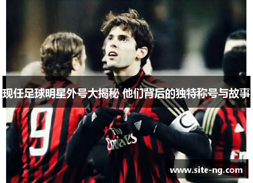 现任足球明星外号大揭秘 他们背后的独特称号与故事 现任足球明星外号大揭秘 他们背后的独特称号与故事