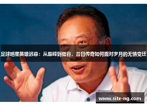 足球明星英雄迟暮：从巅峰到低谷，昔日传奇如何面对岁月的无情变迁