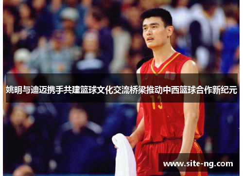 姚明与迪迈携手共建篮球文化交流桥梁推动中西篮球合作新纪元 姚明与迪迈携手共建篮球文化交流桥梁推动中西篮球合作新纪元
