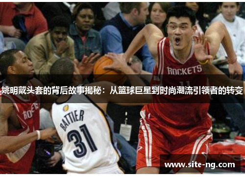 姚明戴头套的背后故事揭秘：从篮球巨星到时尚潮流引领者的转变