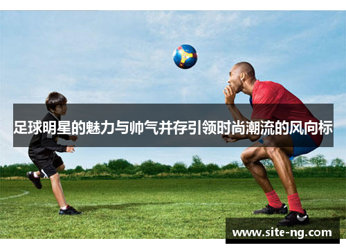 足球明星的魅力与帅气并存引领时尚潮流的风向标