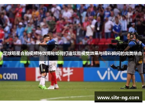 足球明星合拍视频特效揭秘如何打造炫酷视觉效果与精彩瞬间的完美结合