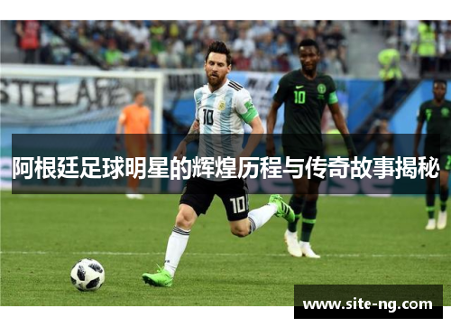 阿根廷足球明星的辉煌历程与传奇故事揭秘