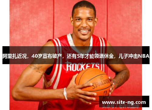 阿里扎近况，40岁宣布破产，还有5年才能领退休金，儿子冲击NBA